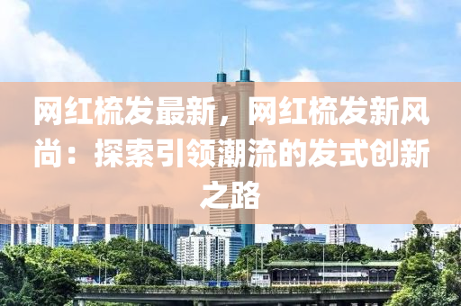 网红梳发最新，网红梳发新风尚：探索引领潮流的发式创新之路