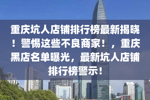 重庆坑人店铺排行榜最新揭晓！警惕这些不良商家！，重庆黑店名单曝光，最新坑人店铺排行榜警示！