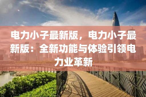 电力小子最新版，电力小子最新版：全新功能与体验引领电力业革新
