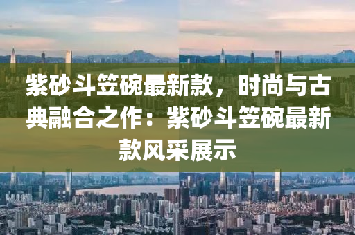 紫砂斗笠碗最新款，时尚与古典融合之作：紫砂斗笠碗最新款风采展示