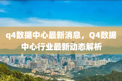 q4数据中心最新消息，Q4数据中心行业最新动态解析