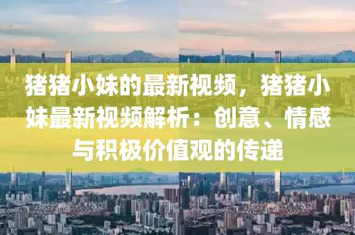 猪猪小妹的最新视频，猪猪小妹最新视频解析：创意、情感与积极价值观的传递