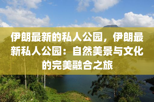 伊朗最新的私人公园，伊朗最新私人公园：自然美景与文化的完美融合之旅