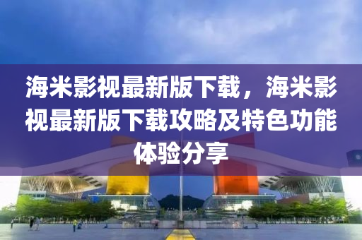 海米影视最新版下载，海米影视最新版下载攻略及特色功能体验分享