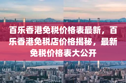 百乐香港免税价格表最新，百乐香港免税店价格揭秘，最新免税价格表大公开