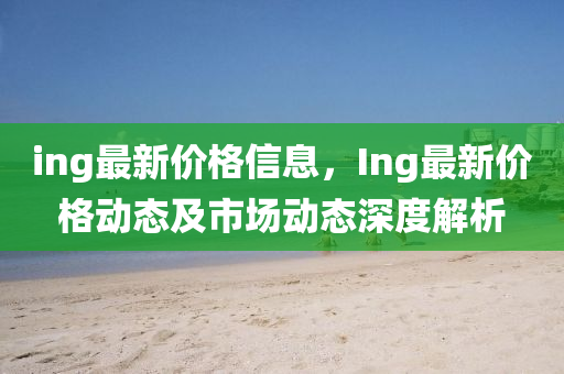 ing最新价格信息，Ing最新价格动态及市场动态深度解析