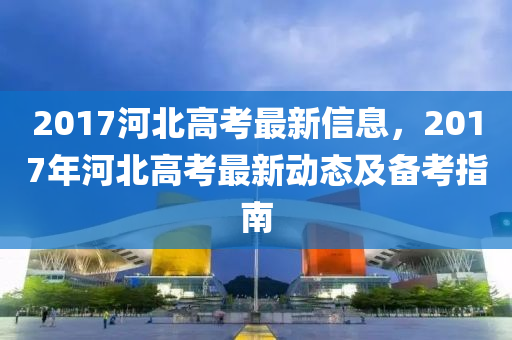 2017河北高考最新信息，2017年河北高考最新动态及备考指南
