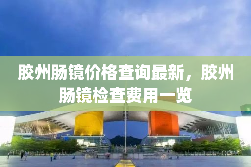 胶州肠镜价格查询最新，胶州肠镜检查费用一览