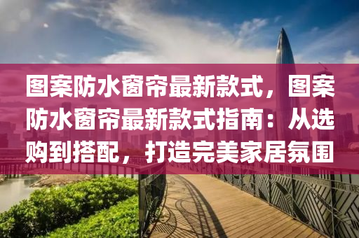 图案防水窗帘最新款式，图案防水窗帘最新款式指南：从选购到搭配，打造完美家居氛围