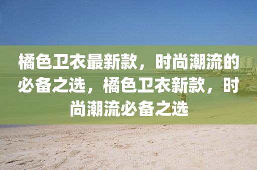橘色卫衣最新款，时尚潮流的必备之选，橘色卫衣新款，时尚潮流必备之选