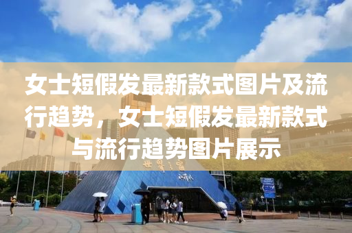 女士短假发最新款式图片及流行趋势，女士短假发最新款式与流行趋势图片展示