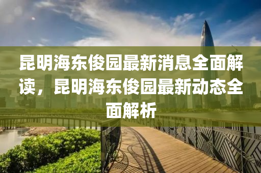 昆明海东俊园最新消息全面解读，昆明海东俊园最新动态全面解析