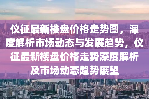 仪征最新楼盘价格走势图，深度解析市场动态与发展趋势，仪征最新楼盘价格走势深度解析及市场动态趋势展望
