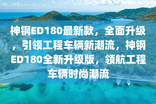 神钢ED180最新款，全面升级，引领工程车辆新潮流，神钢ED180全新升级版，领航工程车辆时尚潮流