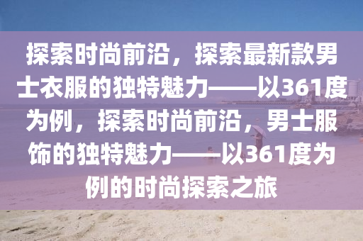 探索时尚前沿，探索最新款男士衣服的独特魅力——以361度为例，探索时尚前沿，男士服饰的独特魅力——以361度为例的时尚探索之旅
