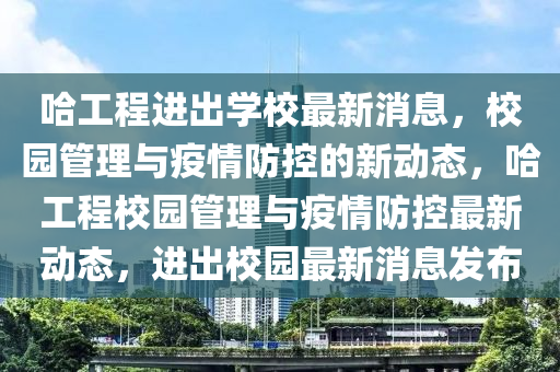 哈工程进出学校最新消息，校园管理与疫情防控的新动态，哈工程校园管理与疫情防控最新动态，进出校园最新消息发布