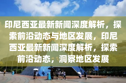 印尼西亚最新新闻深度解析，探索前沿动态与地区发展，印尼西亚最新新闻深度解析，探索前沿动态，洞察地区发展