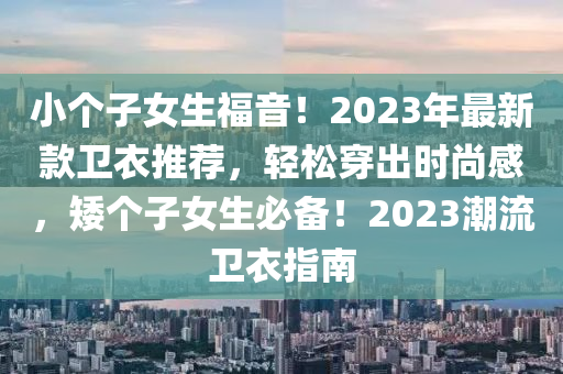 小个子女生福音！2023年最新款卫衣推荐，轻松穿出时尚感，矮个子女生必备！2023潮流卫衣指南