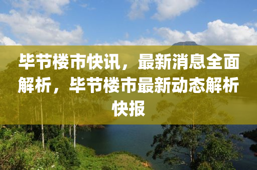 毕节楼市快讯，最新消息全面解析，毕节楼市最新动态解析快报