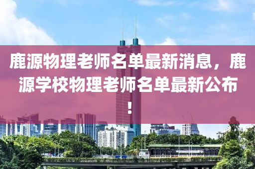 鹿源物理老师名单最新消息，鹿源学校物理老师名单最新公布！