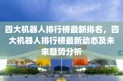 四大机器人排行榜最新排名，四大机器人排行榜最新动态及未来趋势分析