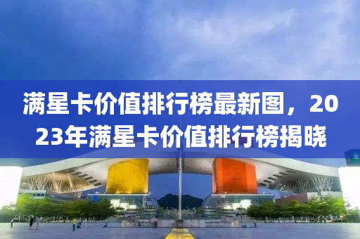 满星卡价值排行榜最新图，2023年满星卡价值排行榜揭晓