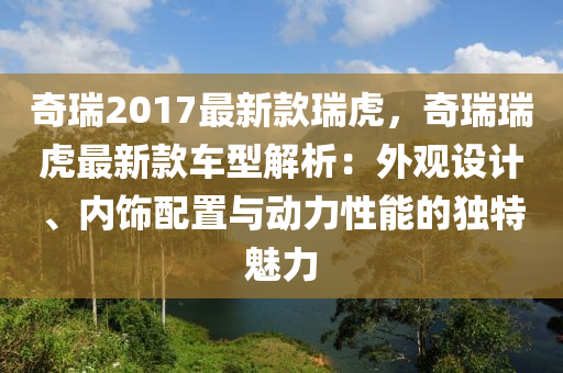奇瑞2017最新款瑞虎，奇瑞瑞虎最新款车型解析：外观设计、内饰配置与动力性能的独特魅力