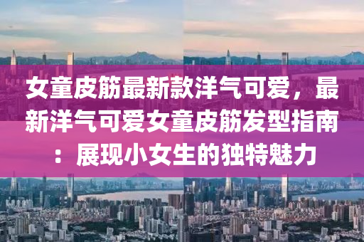 女童皮筋最新款洋气可爱，最新洋气可爱女童皮筋发型指南：展现小女生的独特魅力