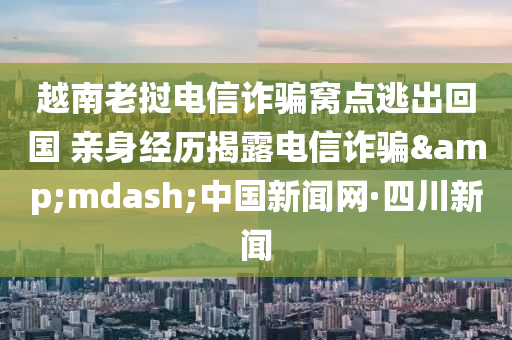 越南老挝电信诈骗窝点逃出回国 亲身经历揭露电信诈骗&mdash;中国新闻网·四川新闻