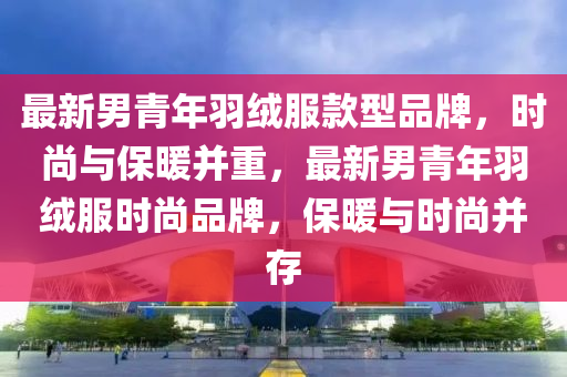 最新男青年羽绒服款型品牌，时尚与保暖并重，最新男青年羽绒服时尚品牌，保暖与时尚并存