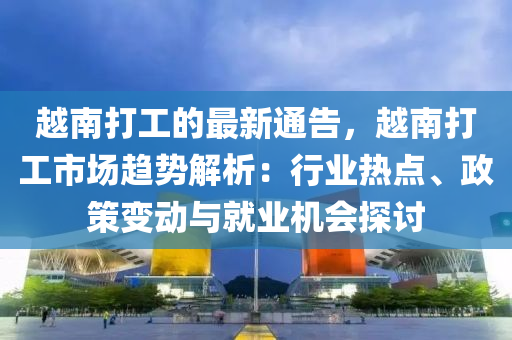 越南打工的最新通告，越南打工市场趋势解析：行业热点、政策变动与就业机会探讨