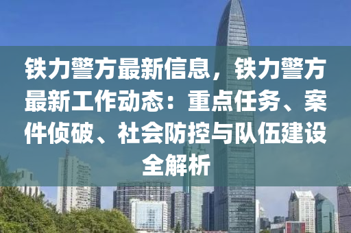 铁力警方最新信息，铁力警方最新工作动态：重点任务、案件侦破、社会防控与队伍建设全解析