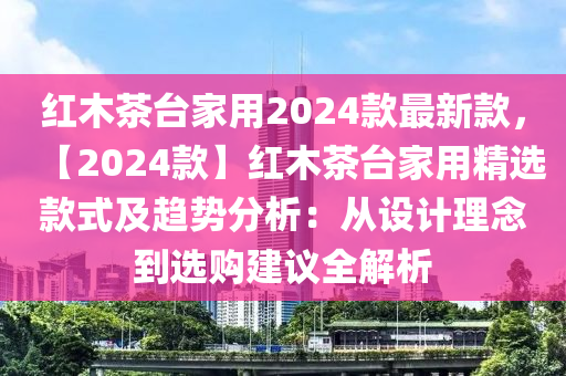 红木茶台家用2024款最新款，【2024款】红木茶台家用精选款式及趋势分析：从设计理念到选购建议全解析