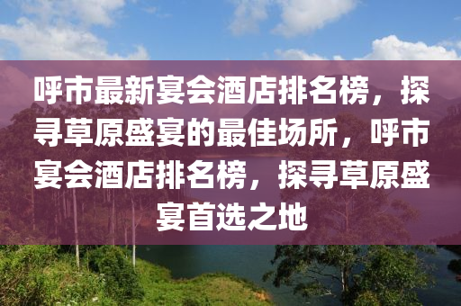 呼市最新宴会酒店排名榜，探寻草原盛宴的最佳场所，呼市宴会酒店排名榜，探寻草原盛宴首选之地