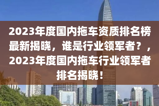 2023年度国内拖车资质排名榜最新揭晓，谁是行业领军者？，2023年度国内拖车行业领军者排名揭晓！