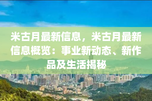 米古月最新信息，米古月最新信息概览：事业新动态、新作品及生活揭秘