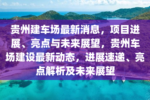 贵州建车场最新消息，项目进展、亮点与未来展望，贵州车场建设最新动态，进展速递、亮点解析及未来展望