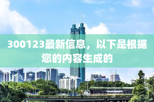 300123最新信息，以下是根据您的内容生成的