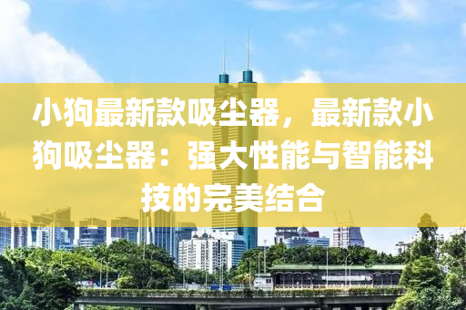 小狗最新款吸尘器，最新款小狗吸尘器：强大性能与智能科技的完美结合