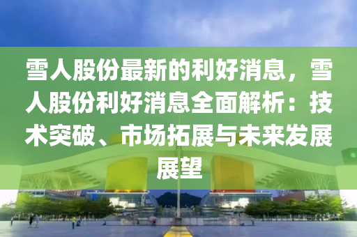 雪人股份最新的利好消息，雪人股份利好消息全面解析：技术突破、市场拓展与未来发展展望