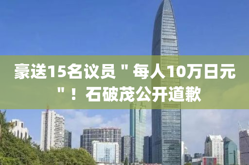 豪送15名议员＂每人10万日元＂！石破茂公开道歉