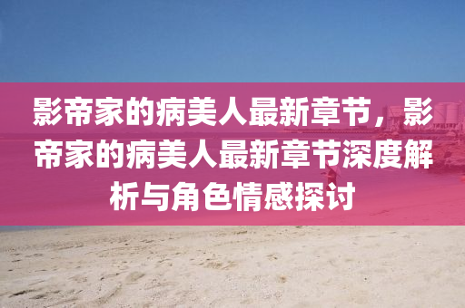 影帝家的病美人最新章节，影帝家的病美人最新章节深度解析与角色情感探讨