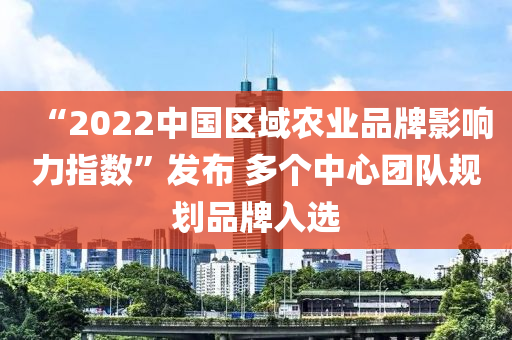 “2022中国区域农业品牌影响力指数”发布 多个中心团队规划品牌入选