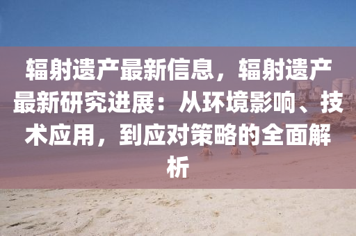 辐射遗产最新信息，辐射遗产最新研究进展：从环境影响、技术应用，到应对策略的全面解析
