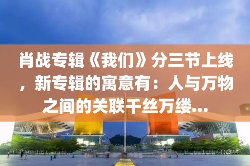 肖战专辑《我们》分三节上线，新专辑的寓意有：人与万物之间的关联千丝万缕…