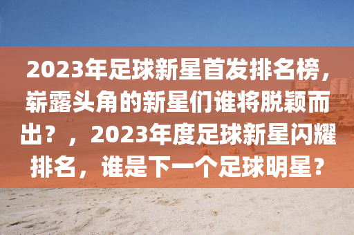 2023年足球新星首发排名榜，崭露头角的新星们谁将脱颖而出？，2023年度足球新星闪耀排名，谁是下一个足球明星？