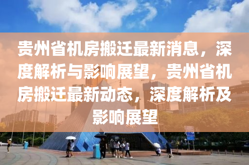贵州省机房搬迁最新消息，深度解析与影响展望，贵州省机房搬迁最新动态，深度解析及影响展望