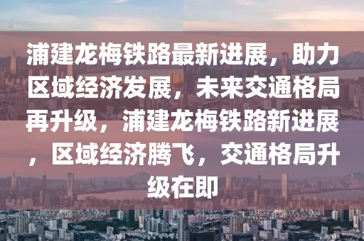 浦建龙梅铁路最新进展，助力区域经济发展，未来交通格局再升级，浦建龙梅铁路新进展，区域经济腾飞，交通格局升级在即