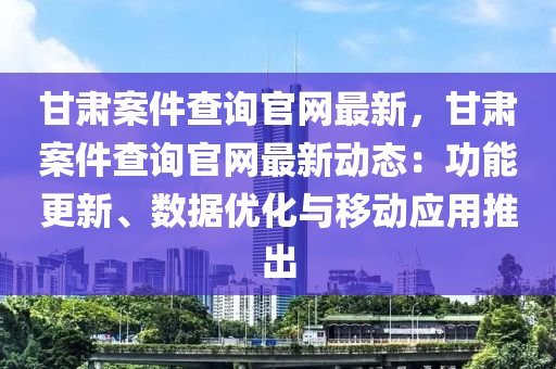 甘肃案件查询官网最新，甘肃案件查询官网最新动态：功能更新、数据优化与移动应用推出