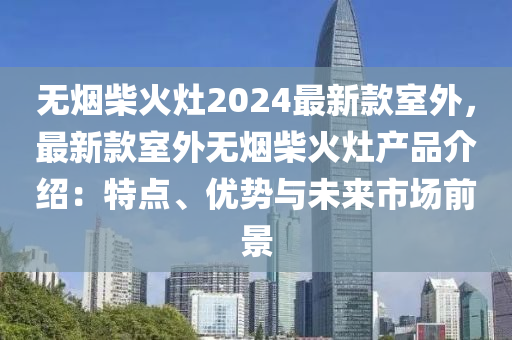 无烟柴火灶2024最新款室外，最新款室外无烟柴火灶产品介绍：特点、优势与未来市场前景